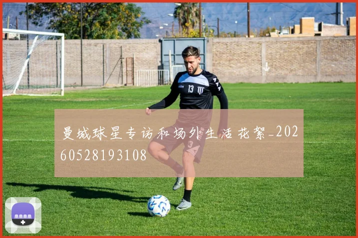 曼城球星专访和场外生活花絮_20260528193108