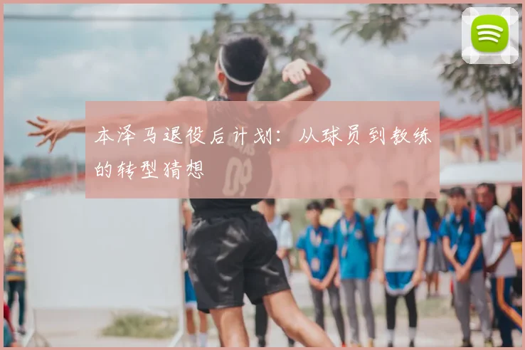 本泽马退役后计划：从球员到教练的转型猜想