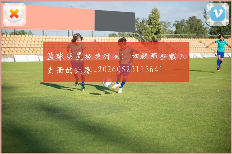 篮球明星经典对决：回顾那些载入史册的比赛_20260523113641