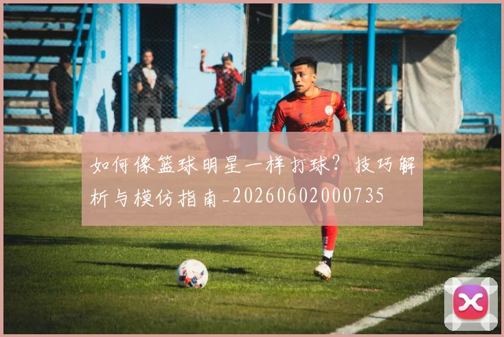 如何像篮球明星一样打球？技巧解析与模仿指南_20260602000735