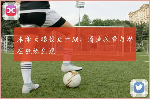 本泽马退役后计划：商业投资与潜在教练生涯