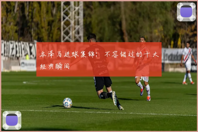 本泽马进球集锦：不容错过的十大经典瞬间